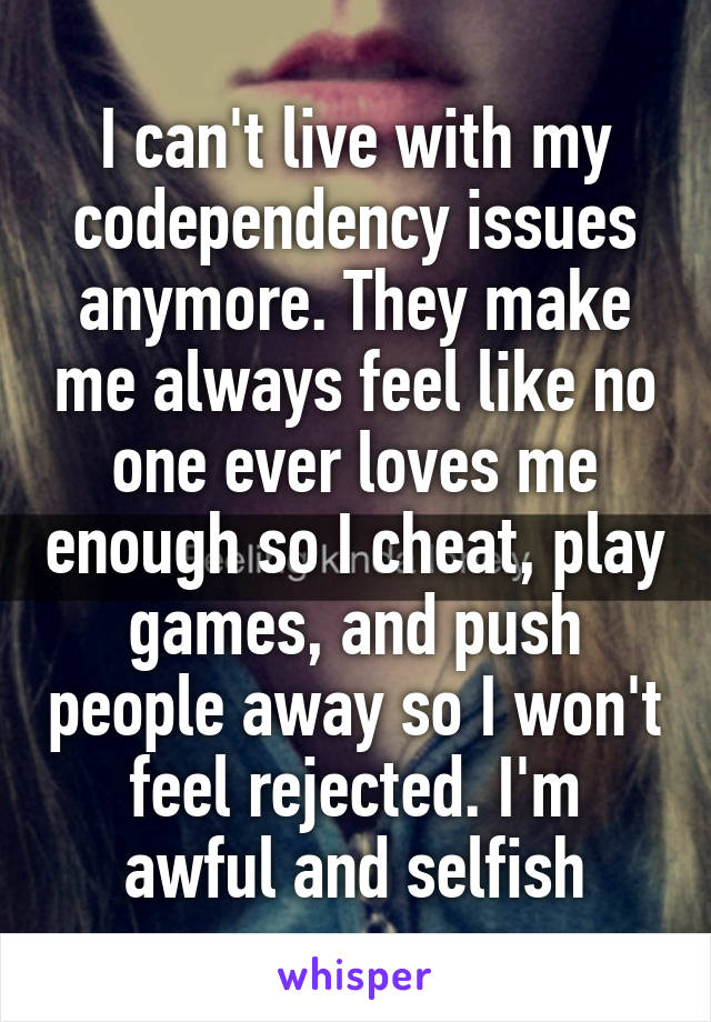 I can't live with my codependency issues anymore. They make me always feel like no one ever loves me enough so I cheat, play games, and push people away so I won't feel rejected. I'm awful and selfish