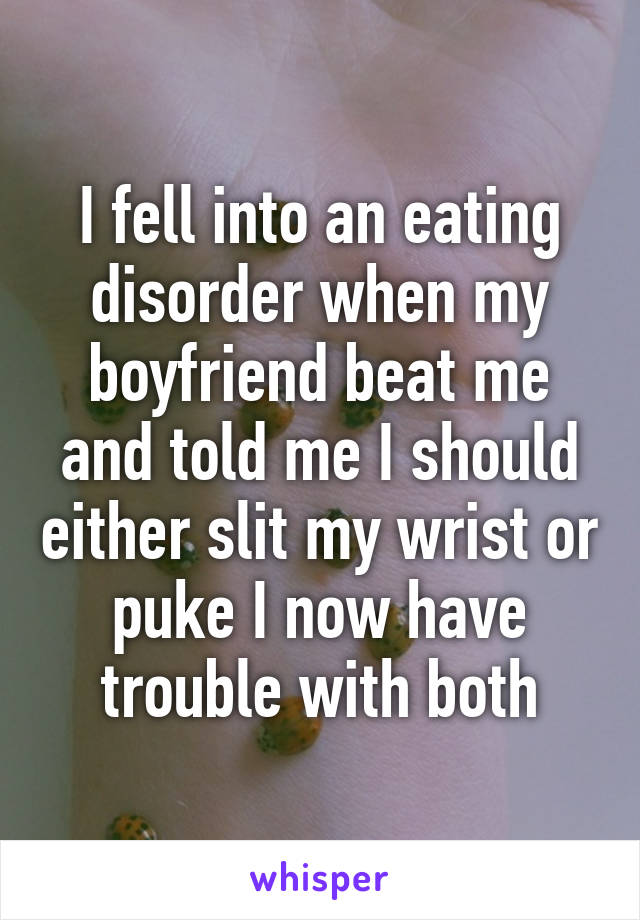 I fell into an eating disorder when my boyfriend beat me and told me I should either slit my wrist or puke I now have trouble with both