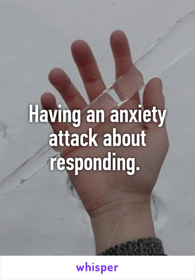 Having an anxiety attack about responding. 