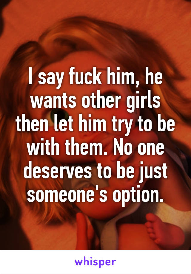 I say fuck him, he wants other girls then let him try to be with them. No one deserves to be just someone's option.