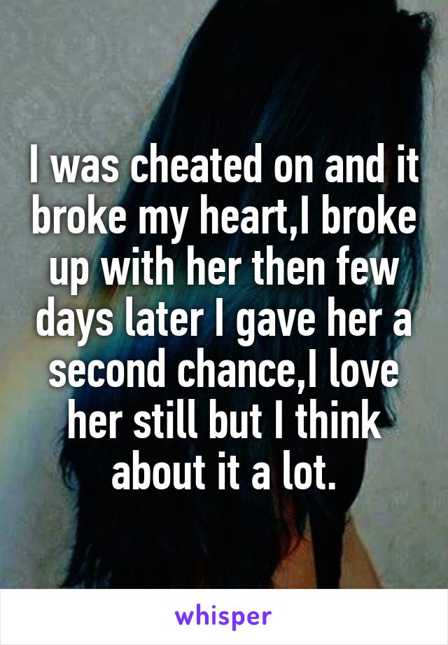 I was cheated on and it broke my heart,I broke up with her then few days later I gave her a second chance,I love her still but I think about it a lot.