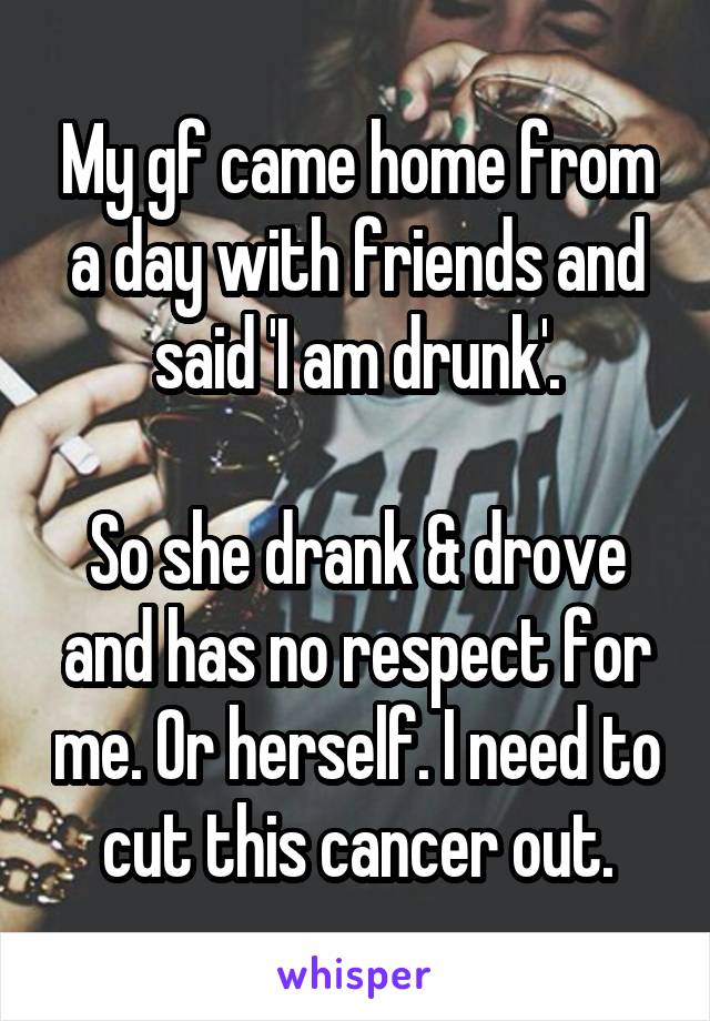 My gf came home from a day with friends and said 'I am drunk'.

So she drank & drove and has no respect for me. Or herself. I need to cut this cancer out.