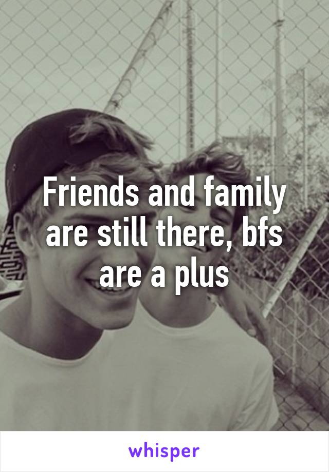 Friends and family are still there, bfs are a plus