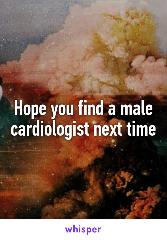 Hope you find a male cardiologist next time