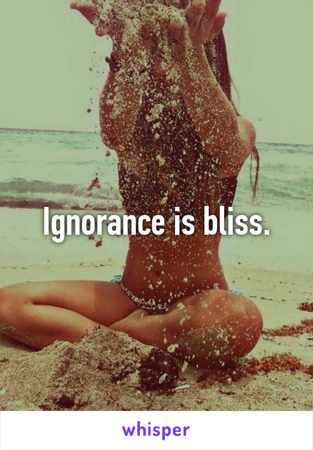 Ignorance is bliss.