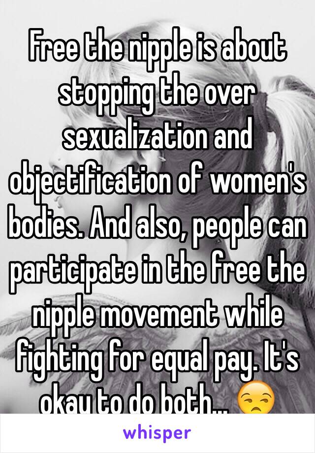 Free the nipple is about stopping the over sexualization and objectification of women's bodies. And also, people can participate in the free the nipple movement while fighting for equal pay. It's okay to do both... 😒