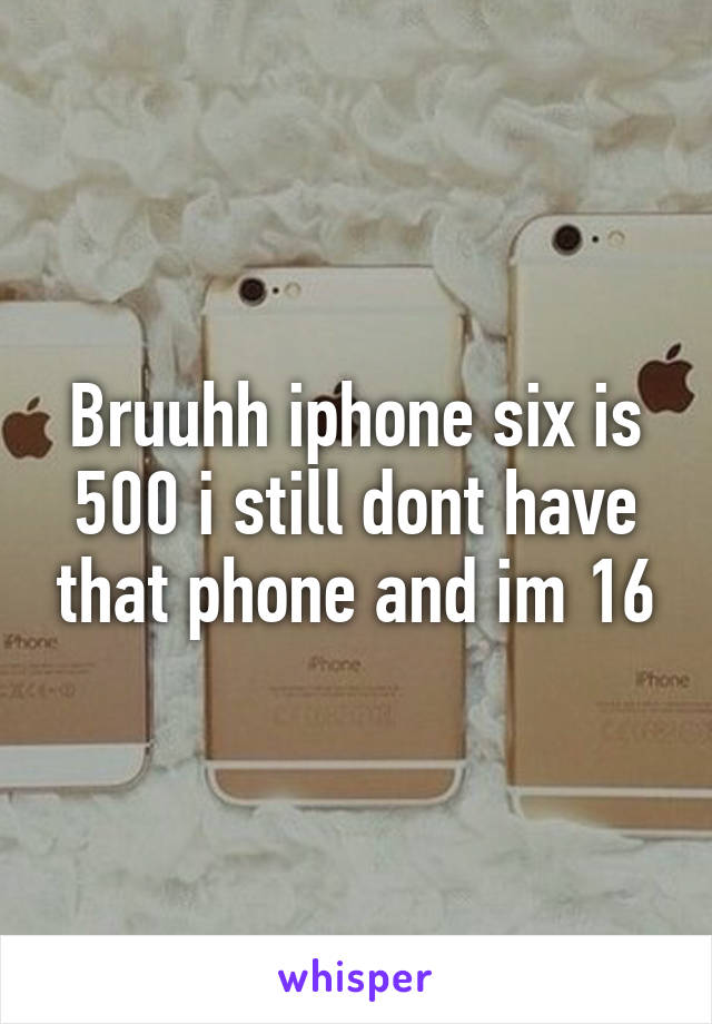 Bruuhh iphone six is 500 i still dont have that phone and im 16