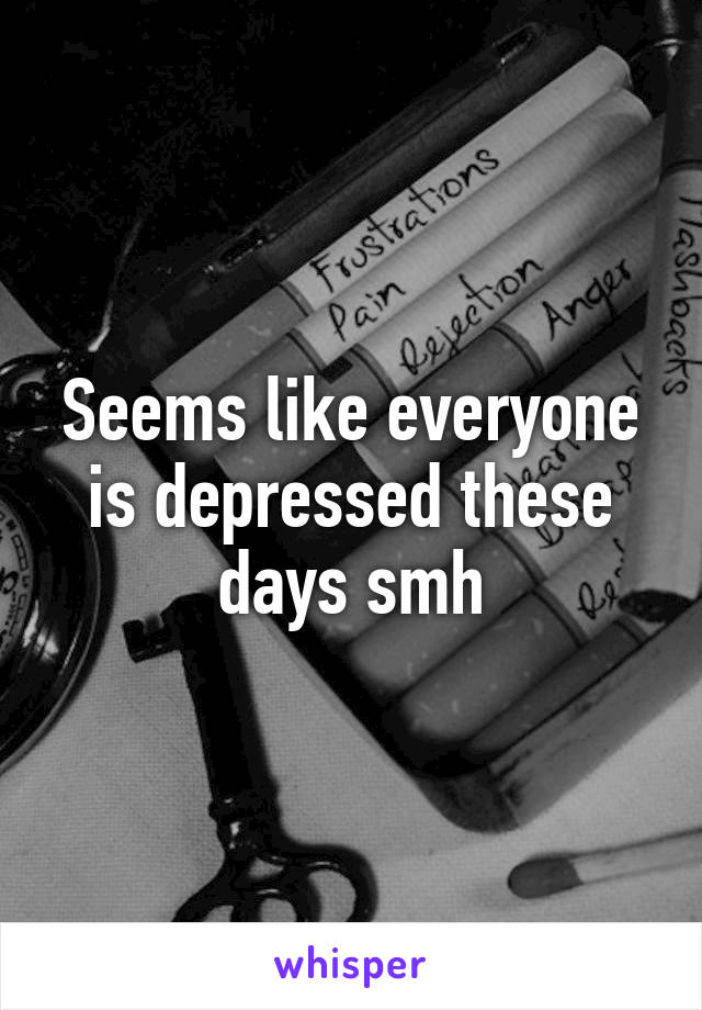 Seems like everyone is depressed these days smh