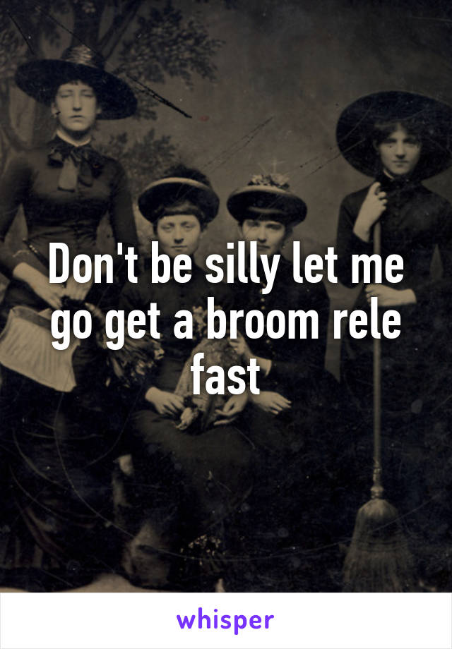 Don't be silly let me go get a broom rele fast