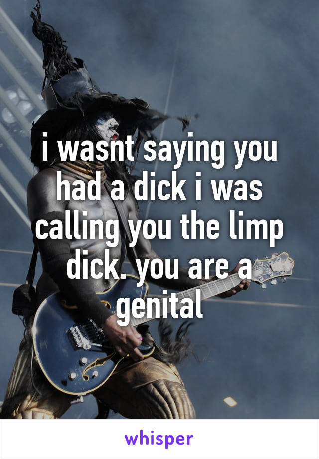 i wasnt saying you had a dick i was calling you the limp dick. you are a genital