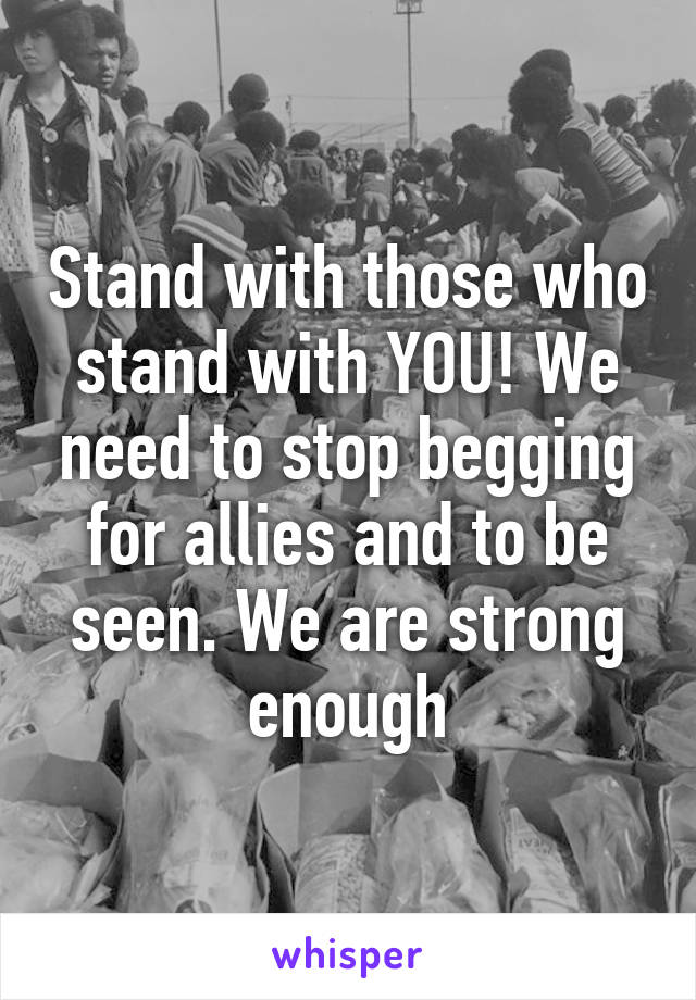 Stand with those who stand with YOU! We need to stop begging for allies and to be seen. We are strong enough