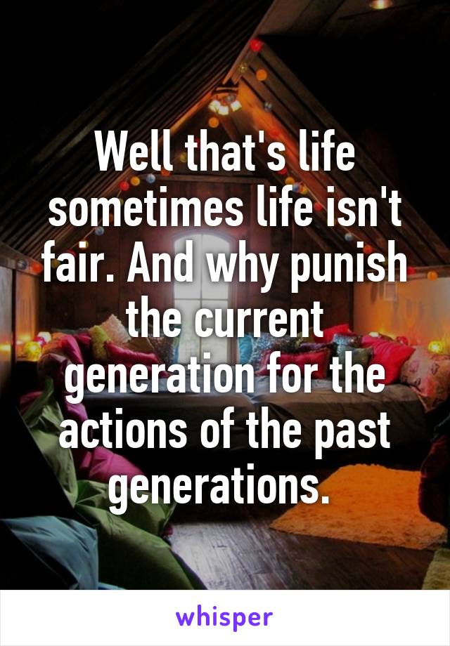 Well that's life sometimes life isn't fair. And why punish the current generation for the actions of the past generations. 