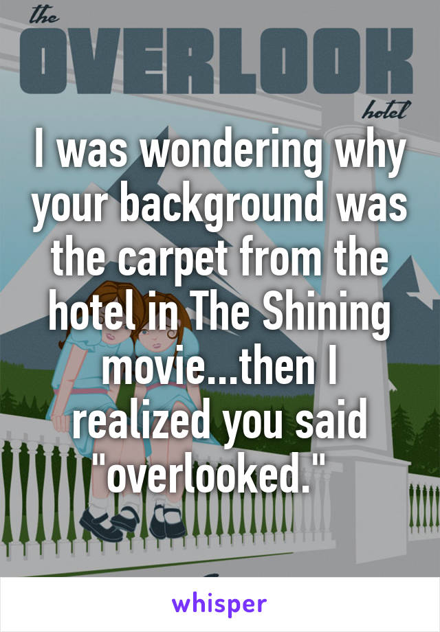 I was wondering why your background was the carpet from the hotel in The Shining movie...then I realized you said "overlooked."  