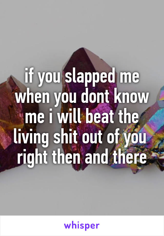 if you slapped me when you dont know me i will beat the living shit out of you 
right then and there