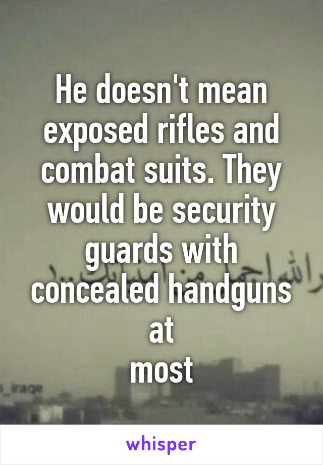 He doesn't mean exposed rifles and combat suits. They would be security guards with concealed handguns at
most