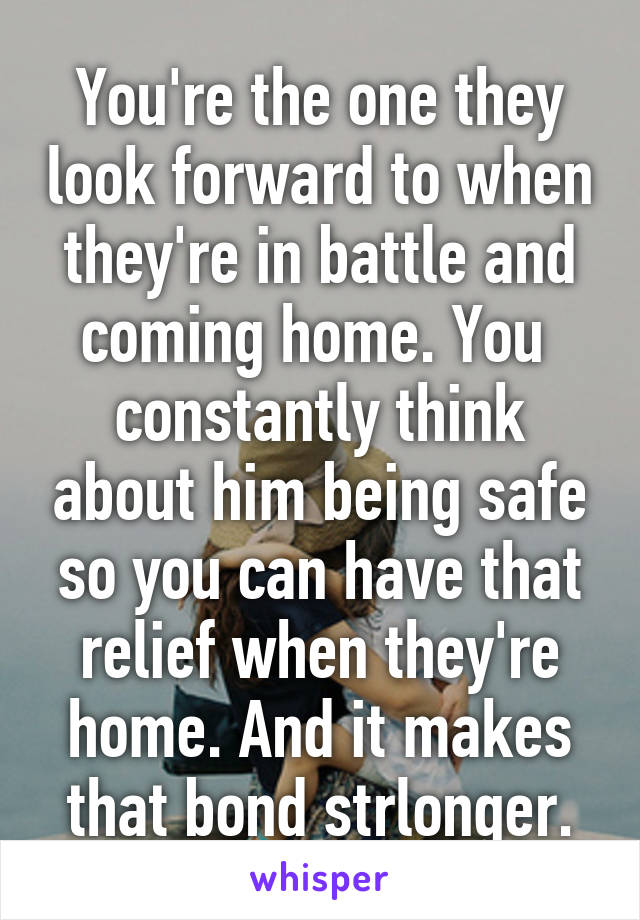 You're the one they look forward to when they're in battle and coming home. You  constantly think about him being safe so you can have that relief when they're home. And it makes that bond strlonger.