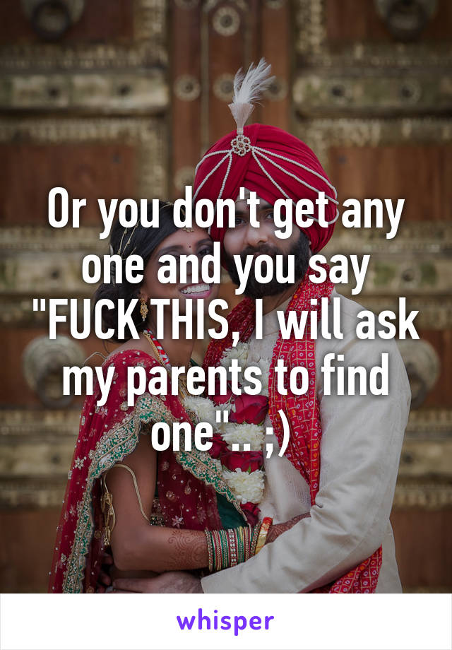 Or you don't get any one and you say "FUCK THIS, I will ask my parents to find one".. ;) 