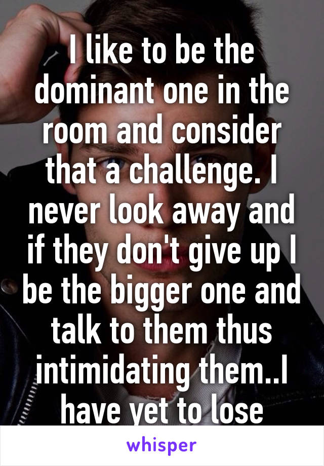 I like to be the dominant one in the room and consider that a challenge. I never look away and if they don't give up I be the bigger one and talk to them thus intimidating them..I have yet to lose