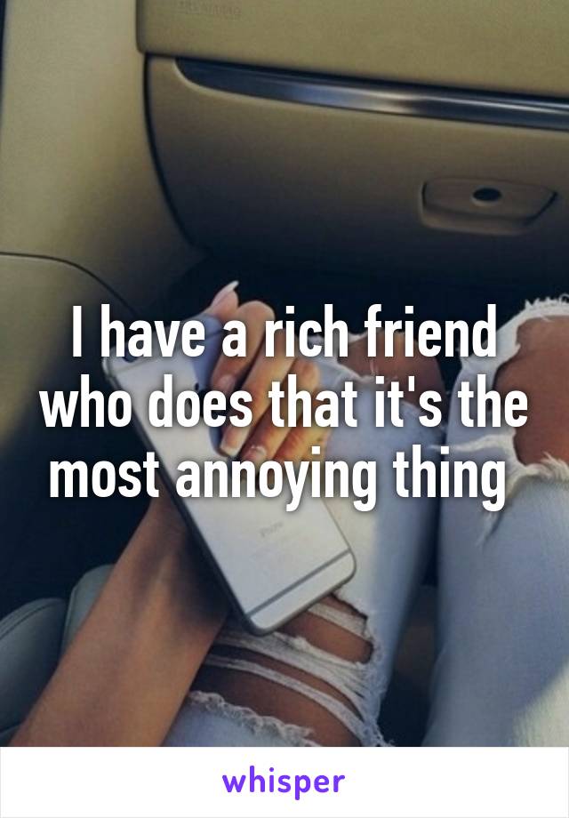 I have a rich friend who does that it's the most annoying thing 