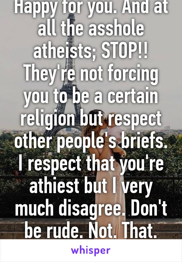 Happy for you. And at all the asshole atheists; STOP!! They're not forcing you to be a certain religion but respect other people's briefs. I respect that you're athiest but I very much disagree. Don't be rude. Not. That. Hard. 