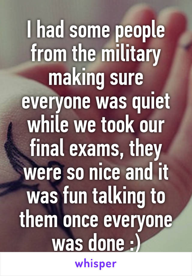 I had some people from the military making sure everyone was quiet while we took our final exams, they were so nice and it was fun talking to them once everyone was done :)