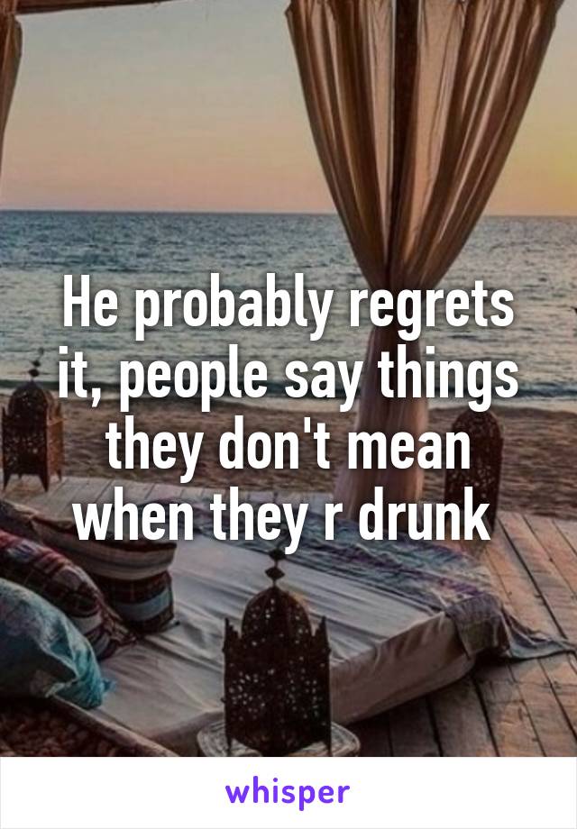 He probably regrets it, people say things they don't mean when they r drunk 