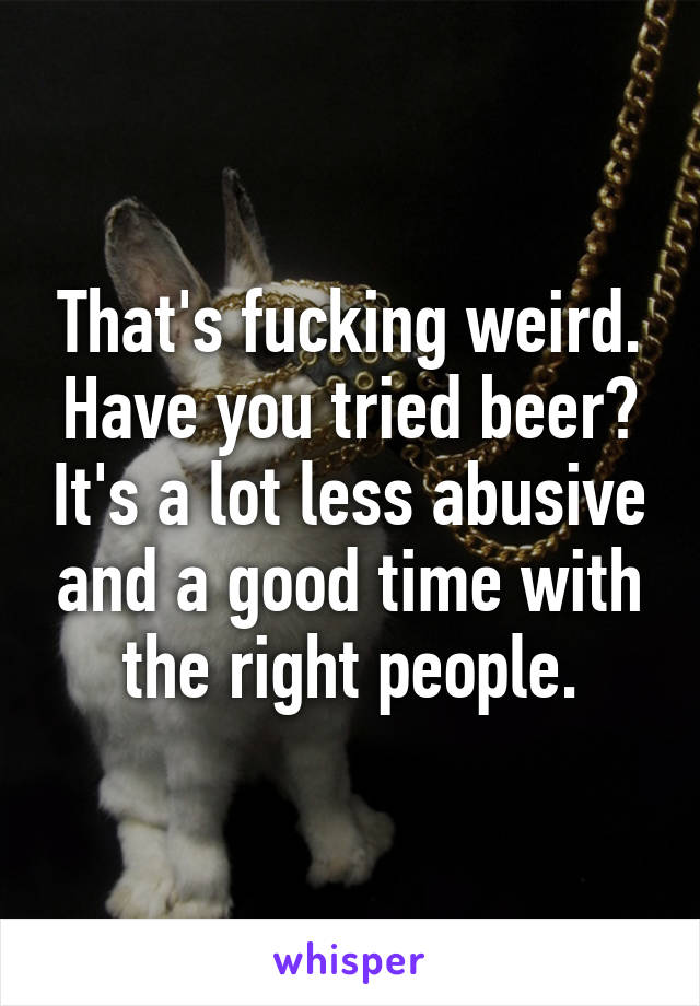 That's fucking weird. Have you tried beer? It's a lot less abusive and a good time with the right people.