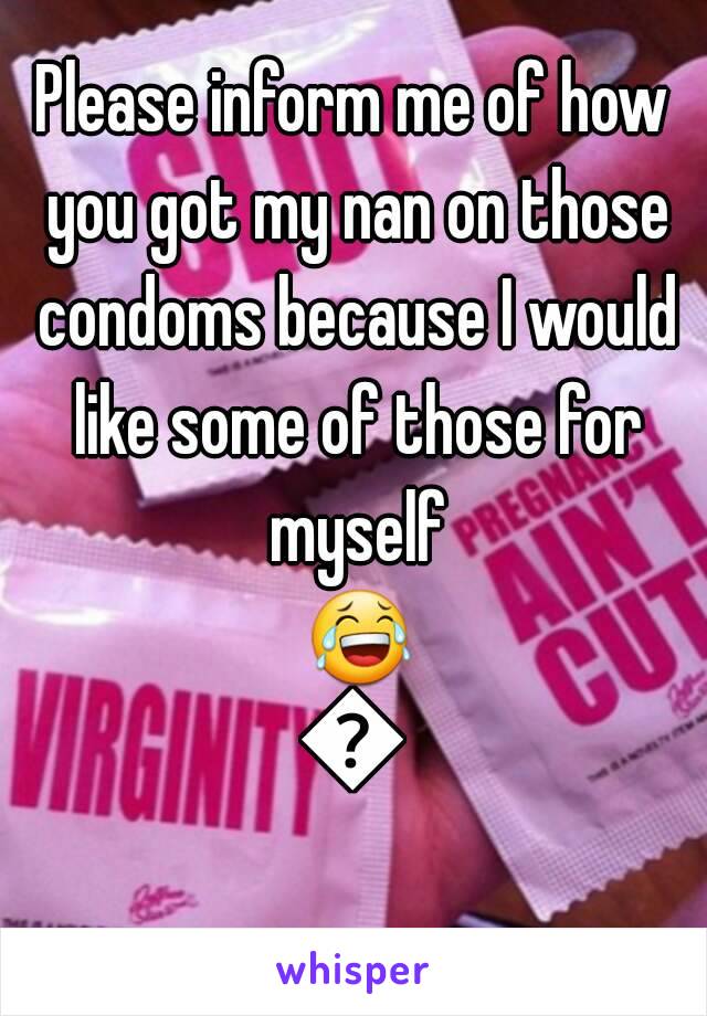 Please inform me of how you got my nan on those condoms because I would like some of those for myself 😂😂