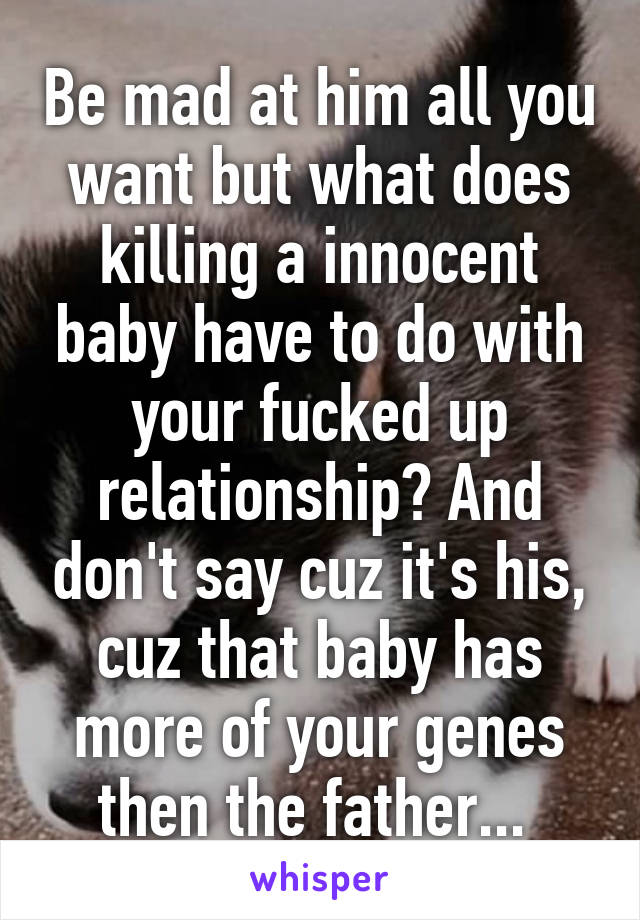 Be mad at him all you want but what does killing a innocent baby have to do with your fucked up relationship? And don't say cuz it's his, cuz that baby has more of your genes then the father... 