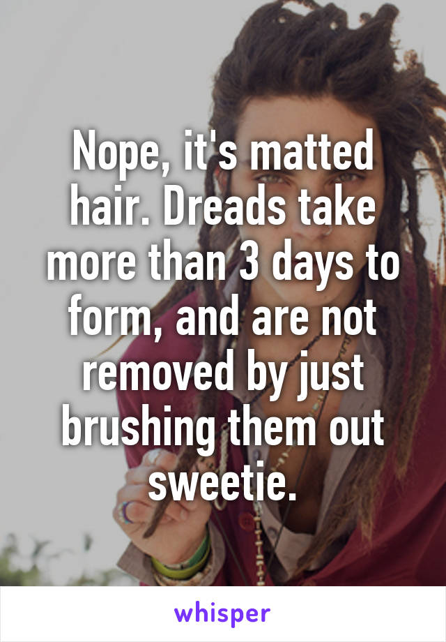 Nope, it's matted hair. Dreads take more than 3 days to form, and are not removed by just brushing them out sweetie.