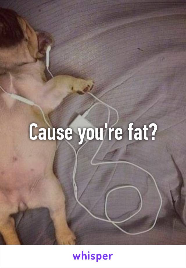 Cause you're fat?