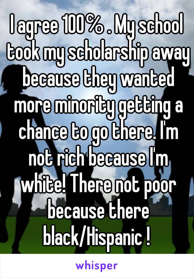 I agree 100℅ . My school took my scholarship away because they wanted more minority getting a chance to go there. I'm not rich because I'm white! There not poor because there black/Hispanic ! 