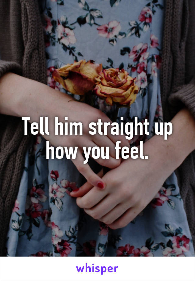 Tell him straight up how you feel.