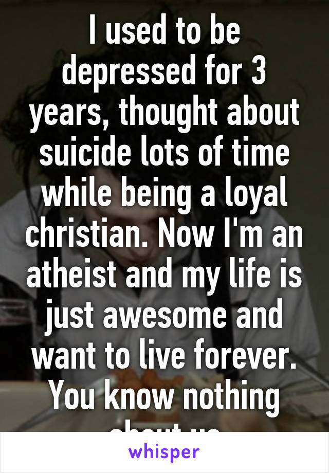 I used to be depressed for 3 years, thought about suicide lots of time while being a loyal christian. Now I'm an atheist and my life is just awesome and want to live forever. You know nothing about us