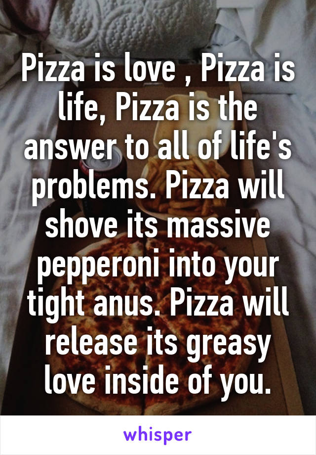 Pizza is love , Pizza is life, Pizza is the answer to all of life's problems. Pizza will shove its massive pepperoni into your tight anus. Pizza will release its greasy love inside of you.