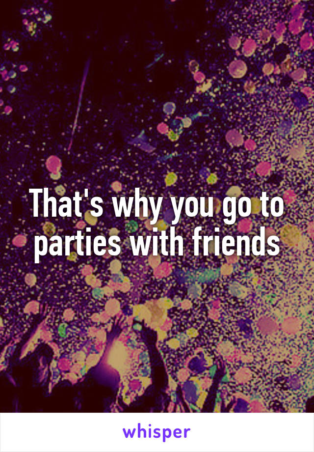That's why you go to parties with friends