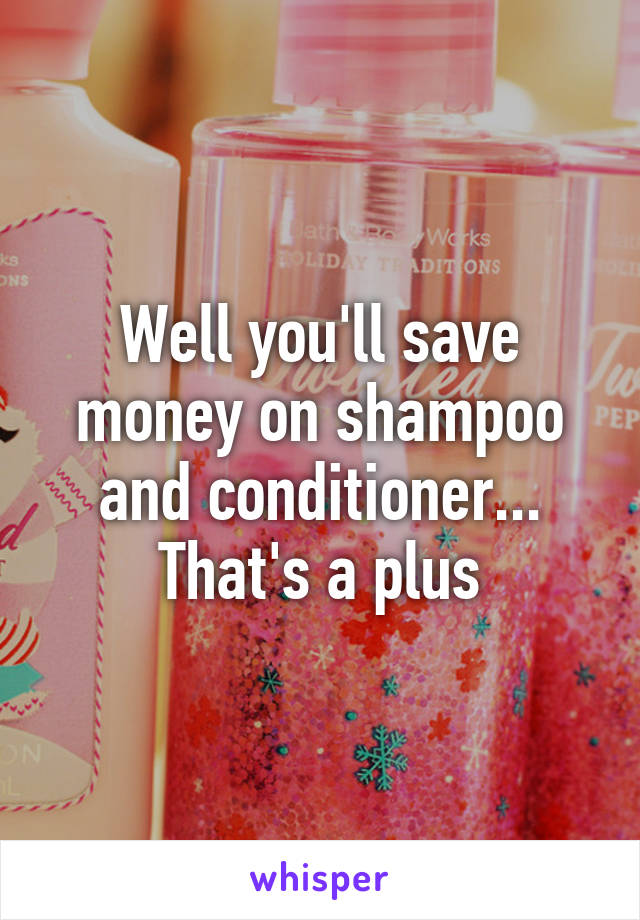 Well you'll save money on shampoo and conditioner... That's a plus