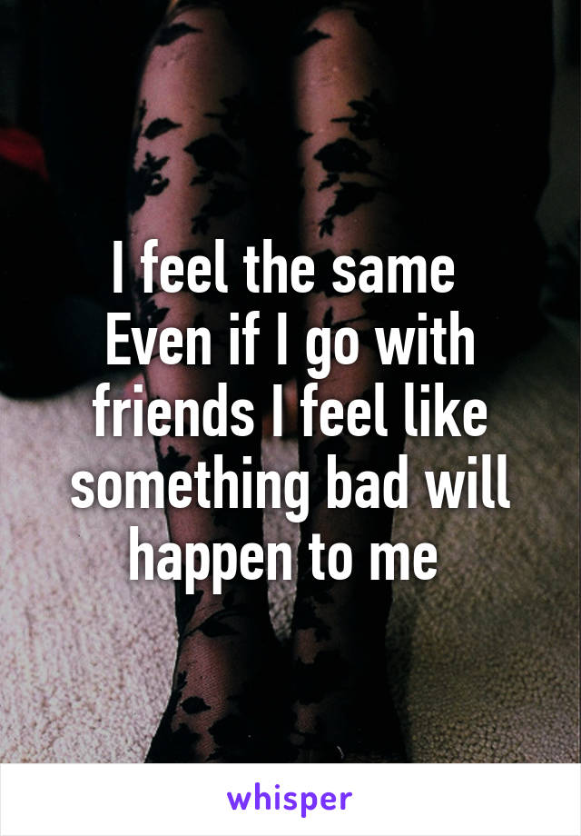 I feel the same 
Even if I go with friends I feel like something bad will happen to me 