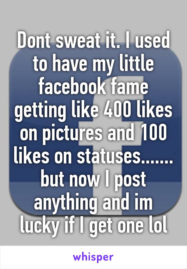 Dont sweat it. I used to have my little facebook fame getting like 400 likes on pictures and 100 likes on statuses....... but now I post anything and im lucky if I get one lol