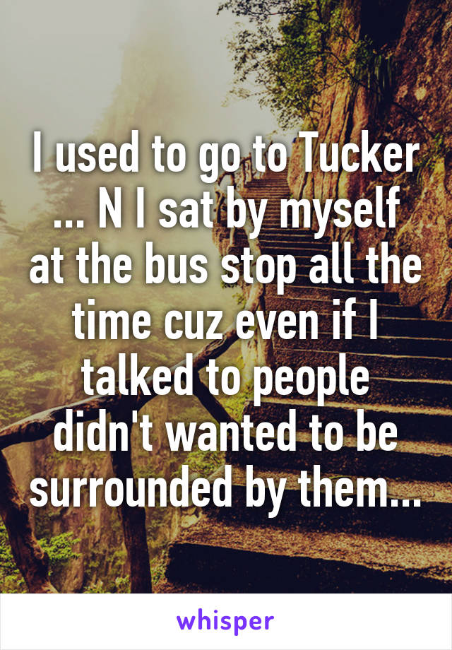 I used to go to Tucker ... N I sat by myself at the bus stop all the time cuz even if I talked to people didn't wanted to be surrounded by them...
