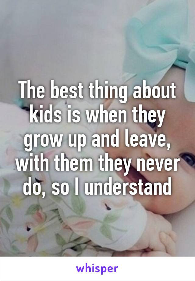 The best thing about kids is when they grow up and leave, with them they never do, so I understand