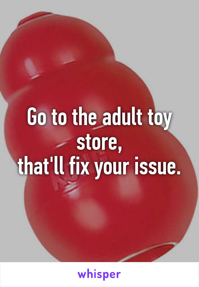 Go to the adult toy store,
that'll fix your issue.