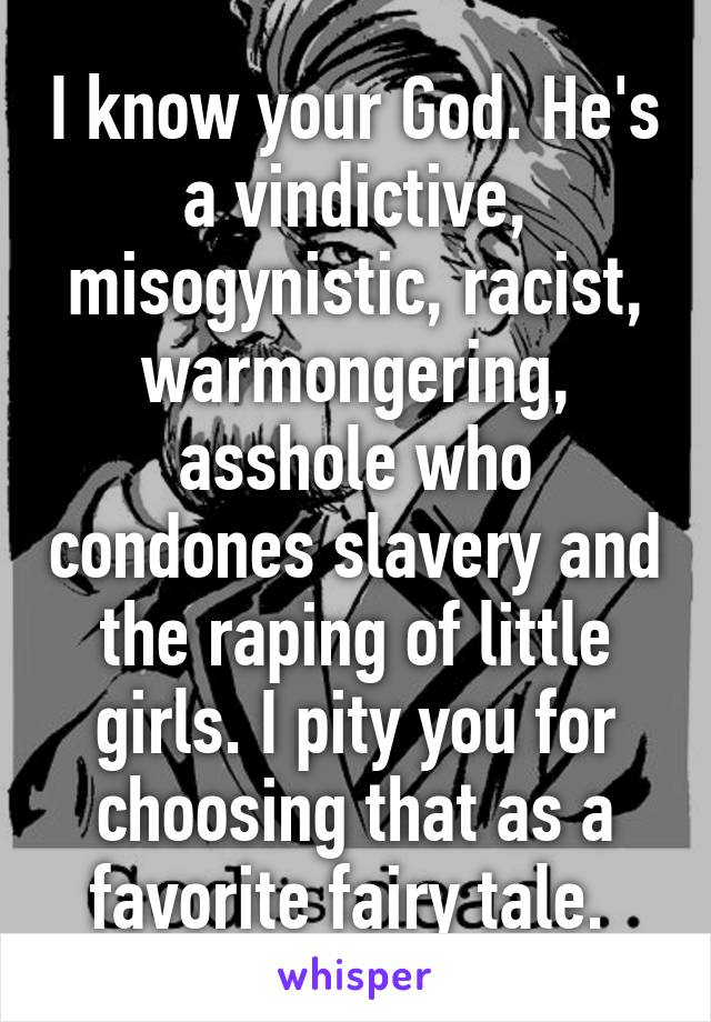 I know your God. He's a vindictive, misogynistic, racist, warmongering, asshole who condones slavery and the raping of little girls. I pity you for choosing that as a favorite fairy tale. 