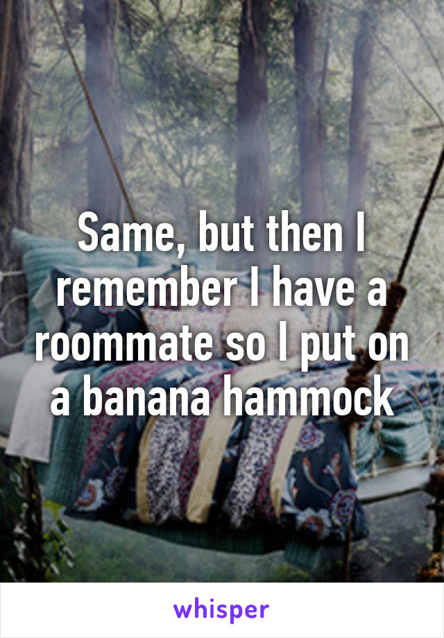 Same, but then I remember I have a roommate so I put on a banana hammock