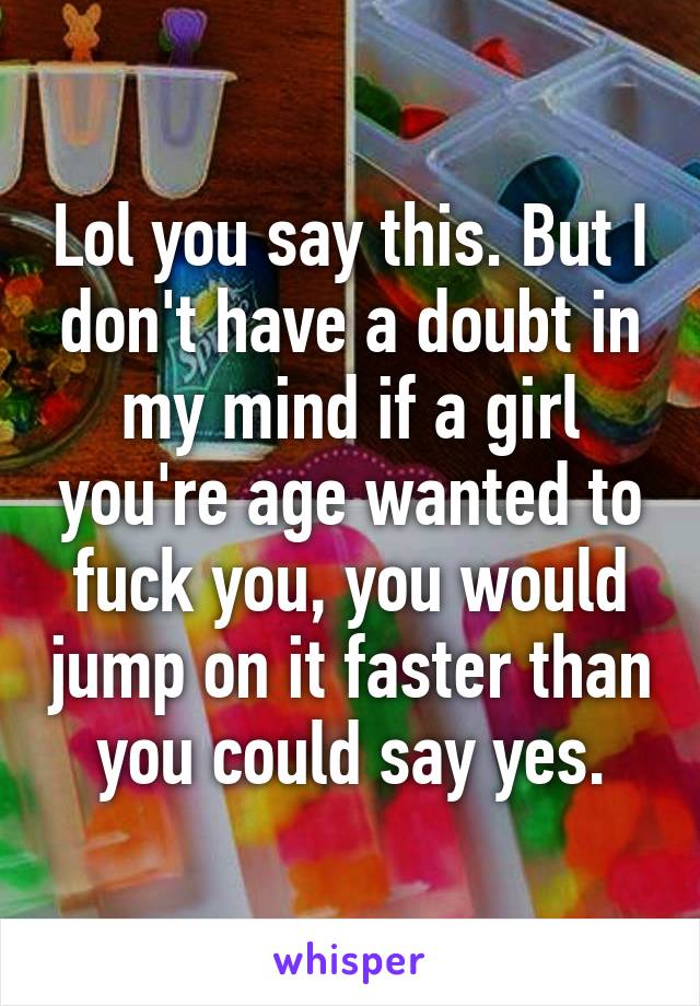 Lol you say this. But I don't have a doubt in my mind if a girl you're age wanted to fuck you, you would jump on it faster than you could say yes.