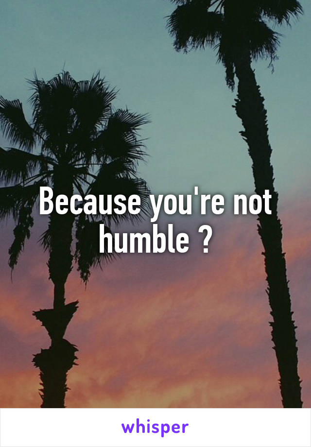 Because you're not humble ?