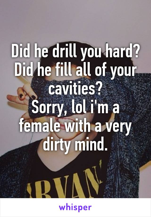 Did he drill you hard?
Did he fill all of your cavities?
Sorry, lol i'm a female with a very dirty mind.
