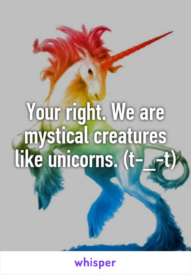 Your right. We are mystical creatures like unicorns. (t-_-t)