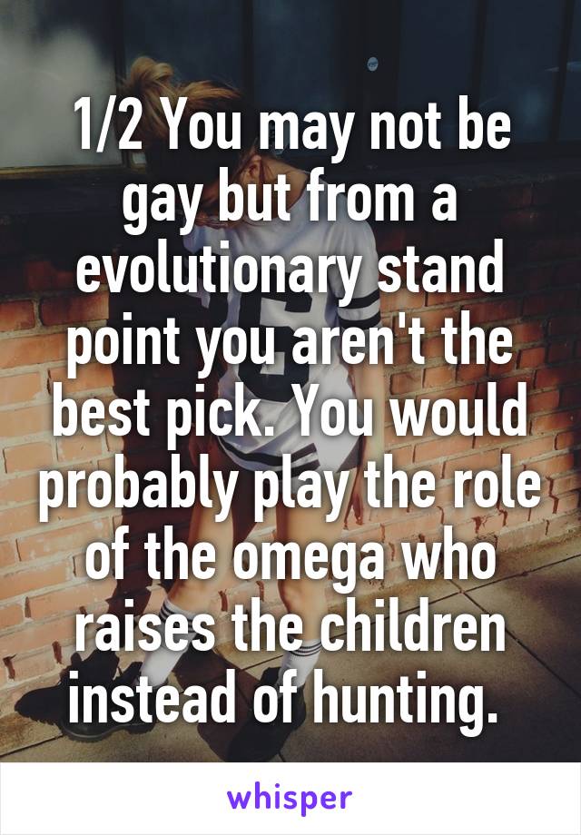 1/2 You may not be gay but from a evolutionary stand point you aren't the best pick. You would probably play the role of the omega who raises the children instead of hunting. 