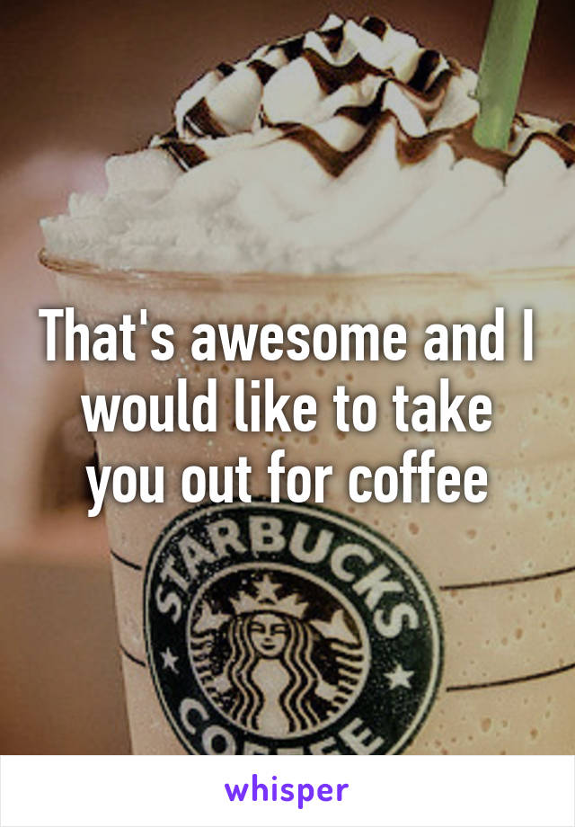 That's awesome and I would like to take you out for coffee